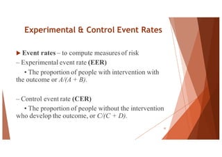 Experimental & Control Event Rates
u Event rates – to compute measuresof risk
– Experimental event rate (EER)
• The proportion of people with intervention with
the outcome or A/(A + B).
– Control event rate (CER)
• The proportion of people without the intervention
who develop the outcome, or C/(C + D).
57
 