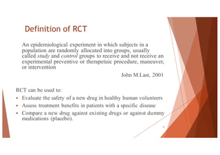 Definition of RCT
An epidemiological experiment in which subjects in a
population are randomly allocated into groups, usually
called study and control groups to receive and not receive an
experimental preventive or therapetuic procedure, maneuver,
or intervention
John M.Last, 2001
RCT can be used to:
§ Evaluate the safety of a new drug in healthy human volunteers
§ Assess treatment benefits in patients with a specific disease
§ Compare a new drug against existing drugs or against dummy
medications (placebo).
6
 
