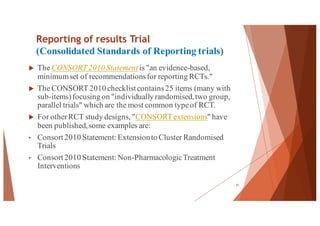 Reporting of results Trial
(Consolidated Standards of Reporting trials)
u The CONSORT 2010 Statement is "an evidence-based,
minimumset of recommendationsfor reporting RCTs."
u The CONSORT 2010 checklist contains25 items (many with
sub-items)focusing on "individually randomised,two group,
parallel trials" which are the most common typeof RCT.
u For otherRCT study designs, "CONSORT extensions" have
been published,some examples are:
• Consort 2010 Statement: Extensionto Cluster Randomised
Trials
• Consort 2010 Statement: Non-PharmacologicTreatment
Interventions
61
 