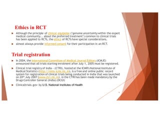 Ethics in RCT
u Although the principle of clinical equipoise ("genuine uncertainty within the expert
medical community... about the preferred treatment") common to clinical trials
has been applied to RCTs, the ethics of RCTs have special considerations.
u almost always provide informed consent for their participation in an RCT.
Trial registration
u In 2004, the International Committee of Medical Journal Editors (ICMJE)
announced that all trials starting enrolment after July 1, 2005 must be registered.
u Clinical trial registry of India - (CTRI), hosted at the ICMR's National Institute of
Medical Statistics (http://nims-icmr.nic.in), is a free and online public record
system for registration of clinical trials being conducted in India that was launched
on 20th July 2007 (www.ctri.nic.in). in the CTRI has been made mandatory by the
Drugs Controller General (India) (DCGI)
u Clinicaltrials.gov- by U.S. National Institutes of Health
9
 