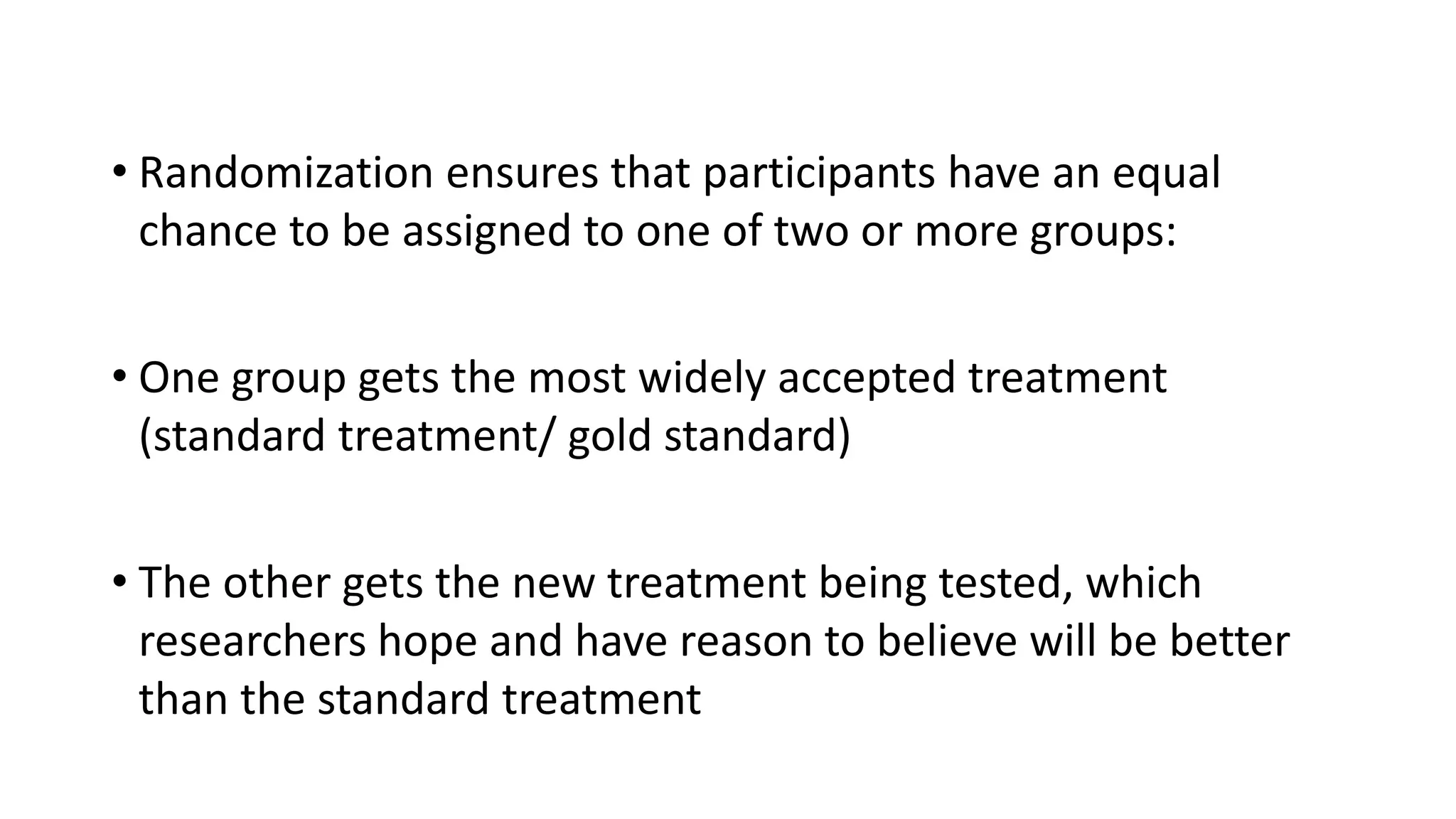 • Randomization ensures that participants have an equal
chance to be assigned to one of two or more groups:
• One group gets the most widely accepted treatment
(standard treatment/ gold standard)
• The other gets the new treatment being tested, which
researchers hope and have reason to believe will be better
than the standard treatment
 