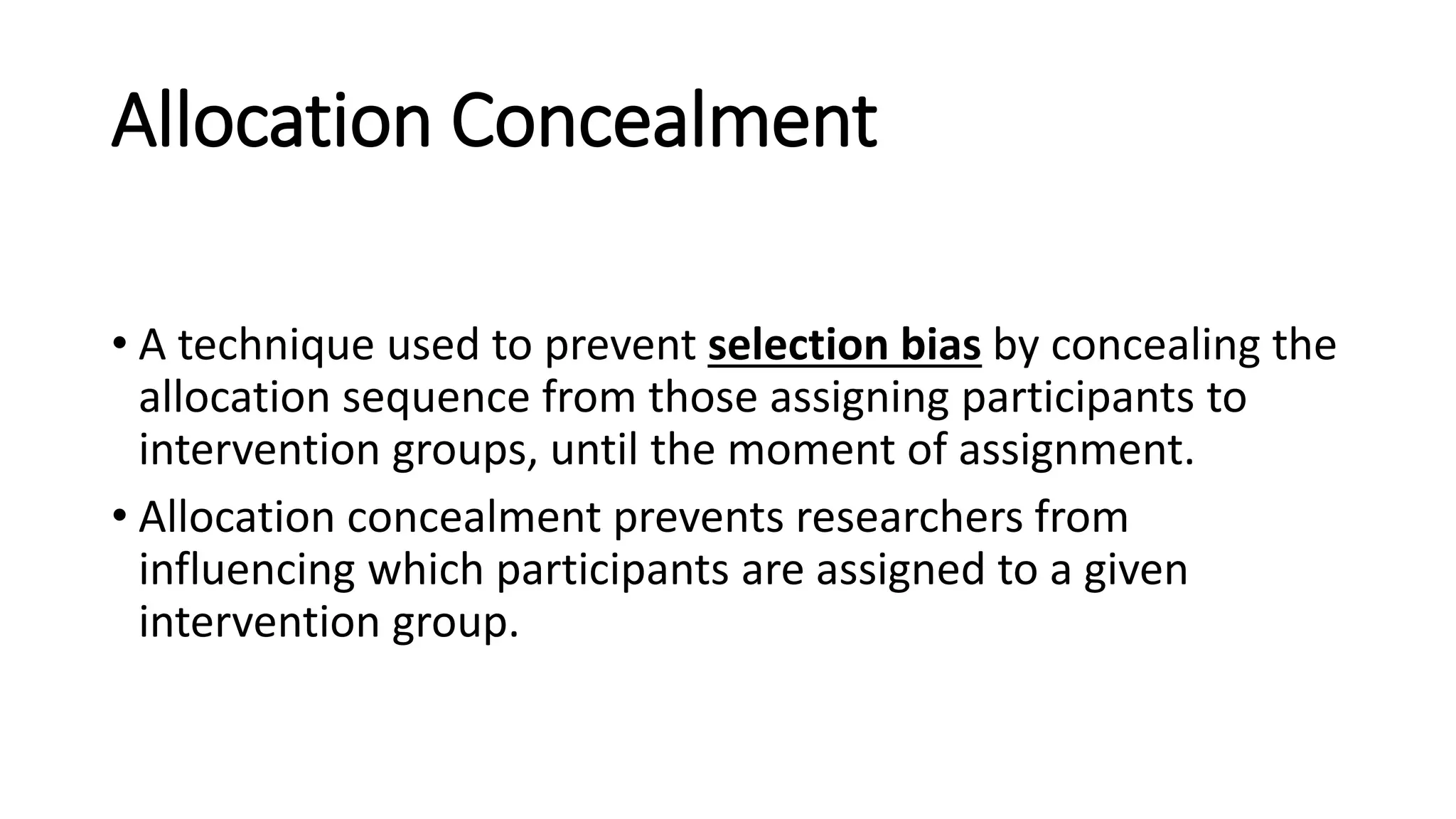 Allocation Concealment
• A technique used to prevent selection bias by concealing the
allocation sequence from those assigning participants to
intervention groups, until the moment of assignment.
• Allocation concealment prevents researchers from
influencing which participants are assigned to a given
intervention group.
 