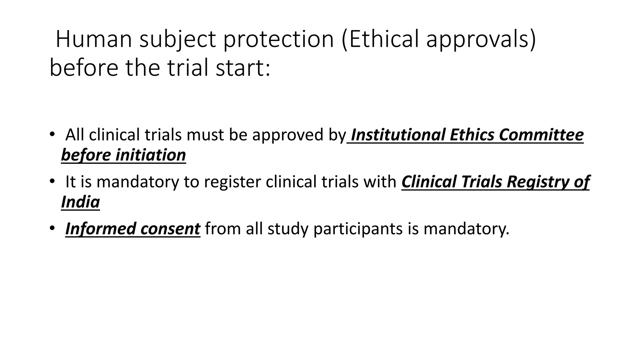 Human subject protection (Ethical approvals)
before the trial start:
• All clinical trials must be approved by Institutional Ethics Committee
before initiation
• It is mandatory to register clinical trials with Clinical Trials Registry of
India
• Informed consent from all study participants is mandatory.
 