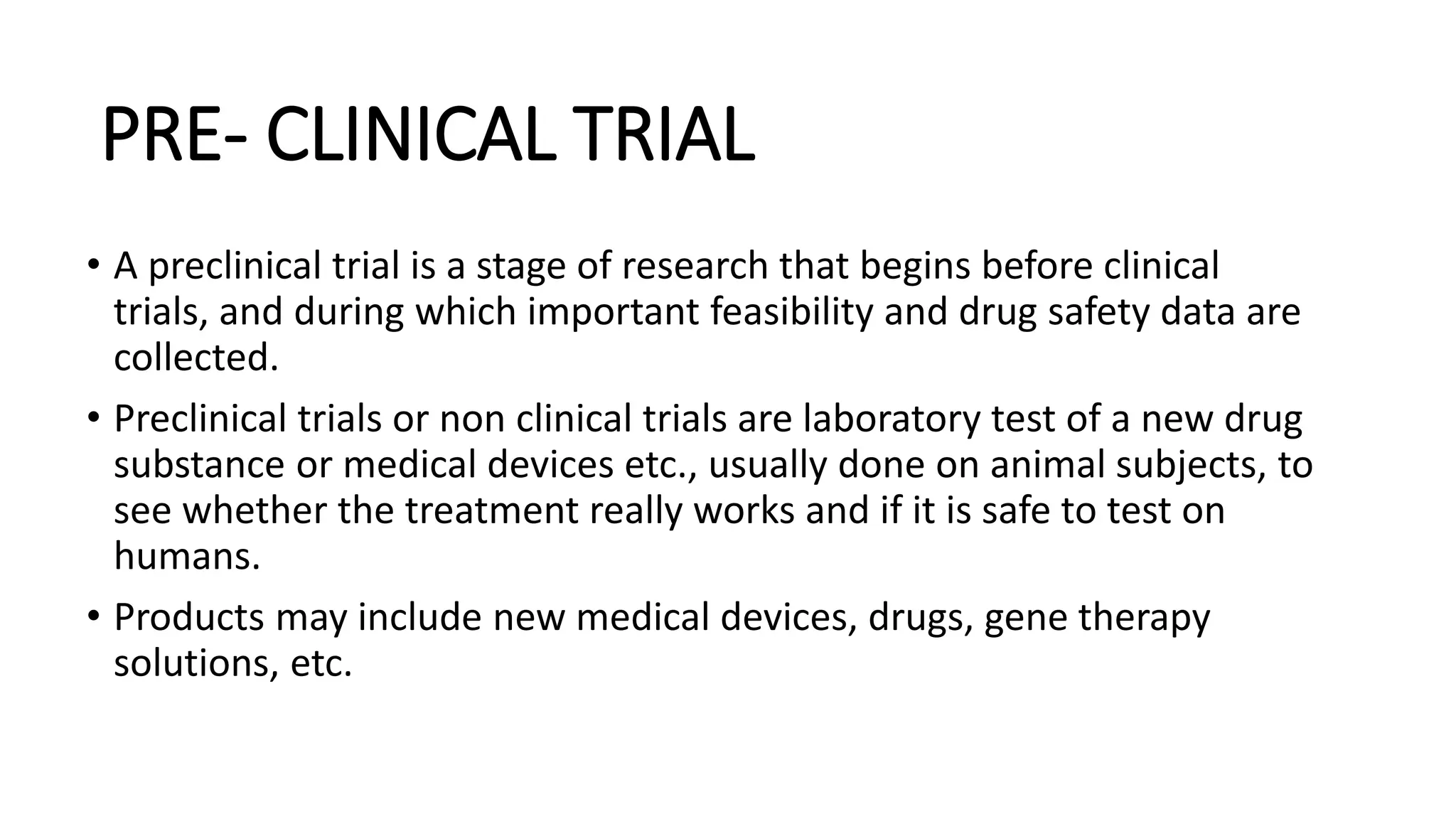 PRE- CLINICAL TRIAL
• A preclinical trial is a stage of research that begins before clinical
trials, and during which important feasibility and drug safety data are
collected.
• Preclinical trials or non clinical trials are laboratory test of a new drug
substance or medical devices etc., usually done on animal subjects, to
see whether the treatment really works and if it is safe to test on
humans.
• Products may include new medical devices, drugs, gene therapy
solutions, etc.
 