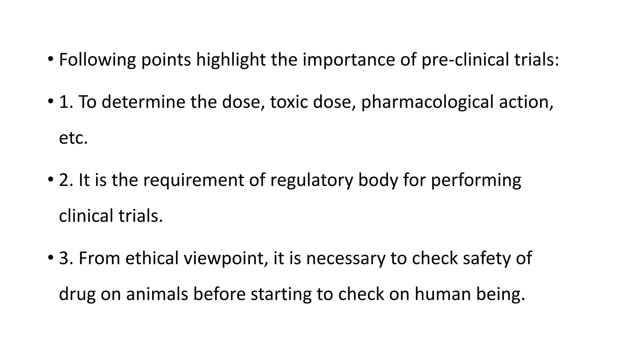 • Following points highlight the importance of pre-clinical trials:
• 1. To determine the dose, toxic dose, pharmacological action,
etc.
• 2. It is the requirement of regulatory body for performing
clinical trials.
• 3. From ethical viewpoint, it is necessary to check safety of
drug on animals before starting to check on human being.
 