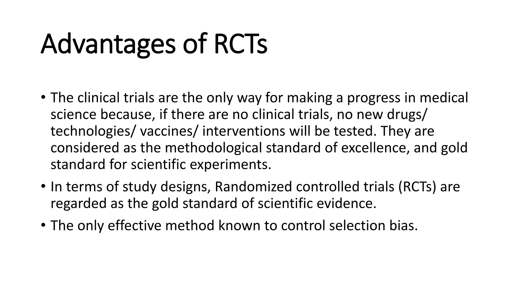 Advantages of RCTs
• The clinical trials are the only way for making a progress in medical
science because, if there are no clinical trials, no new drugs/
technologies/ vaccines/ interventions will be tested. They are
considered as the methodological standard of excellence, and gold
standard for scientific experiments.
• In terms of study designs, Randomized controlled trials (RCTs) are
regarded as the gold standard of scientific evidence.
• The only effective method known to control selection bias.
 