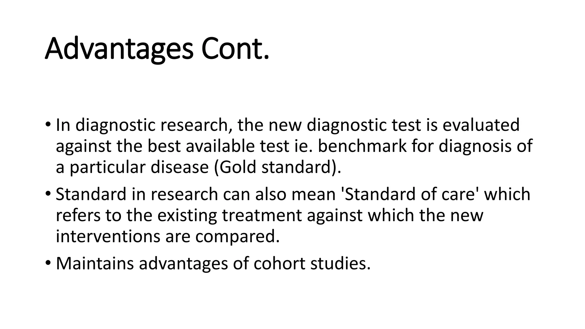Advantages Cont.
• In diagnostic research, the new diagnostic test is evaluated
against the best available test ie. benchmark for diagnosis of
a particular disease (Gold standard).
• Standard in research can also mean 'Standard of care' which
refers to the existing treatment against which the new
interventions are compared.
• Maintains advantages of cohort studies.
 