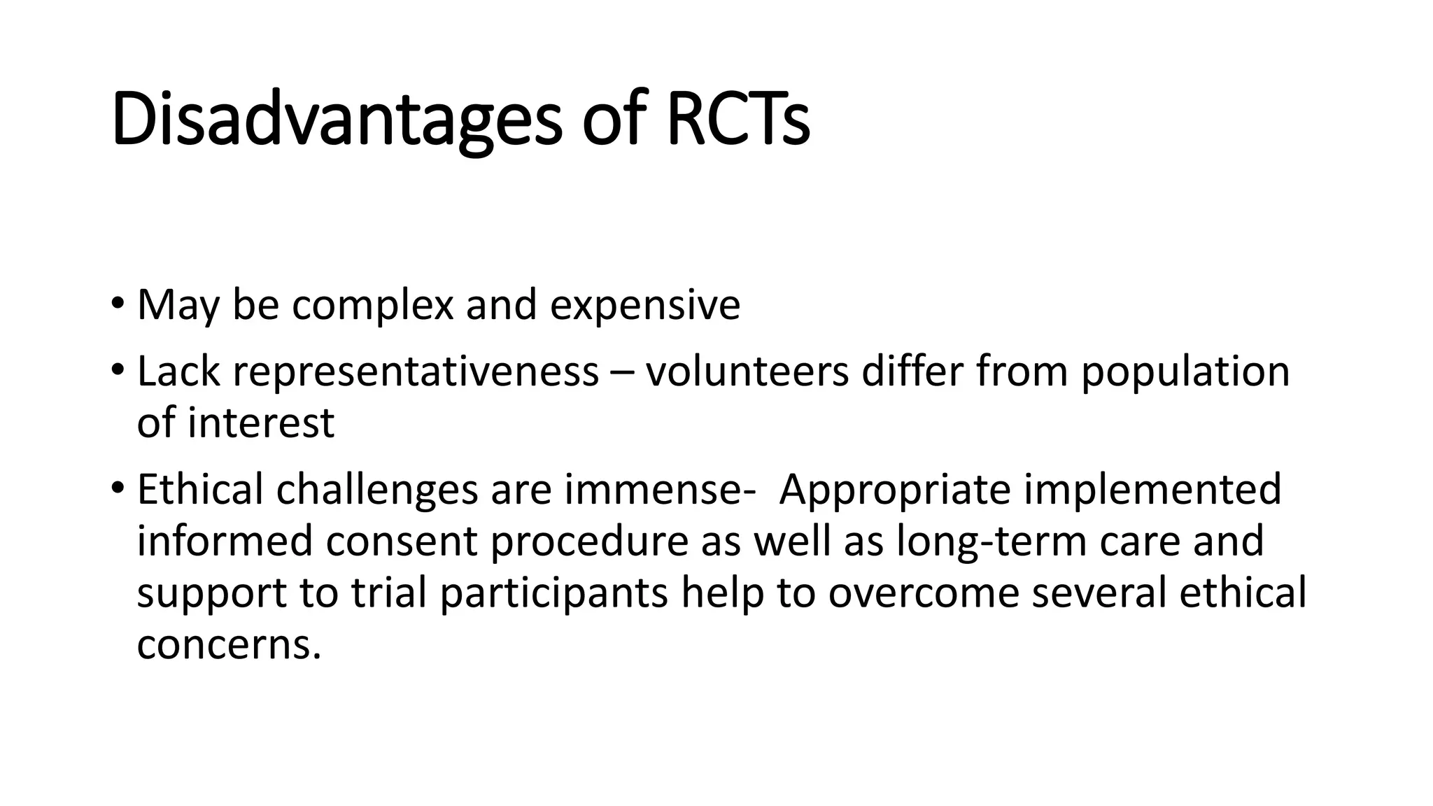 Disadvantages of RCTs
• May be complex and expensive
• Lack representativeness – volunteers differ from population
of interest
• Ethical challenges are immense- Appropriate implemented
informed consent procedure as well as long-term care and
support to trial participants help to overcome several ethical
concerns.
 