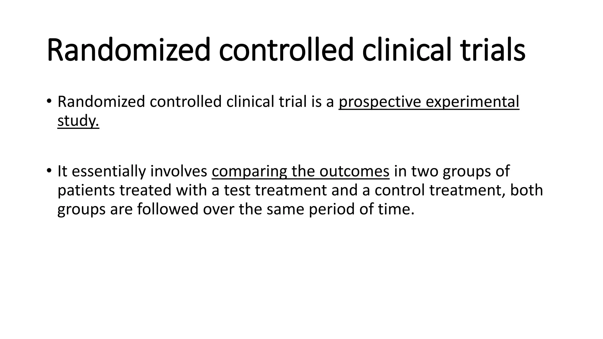 Randomized controlled clinical trials
• Randomized controlled clinical trial is a prospective experimental
study.
• It essentially involves comparing the outcomes in two groups of
patients treated with a test treatment and a control treatment, both
groups are followed over the same period of time.
 
