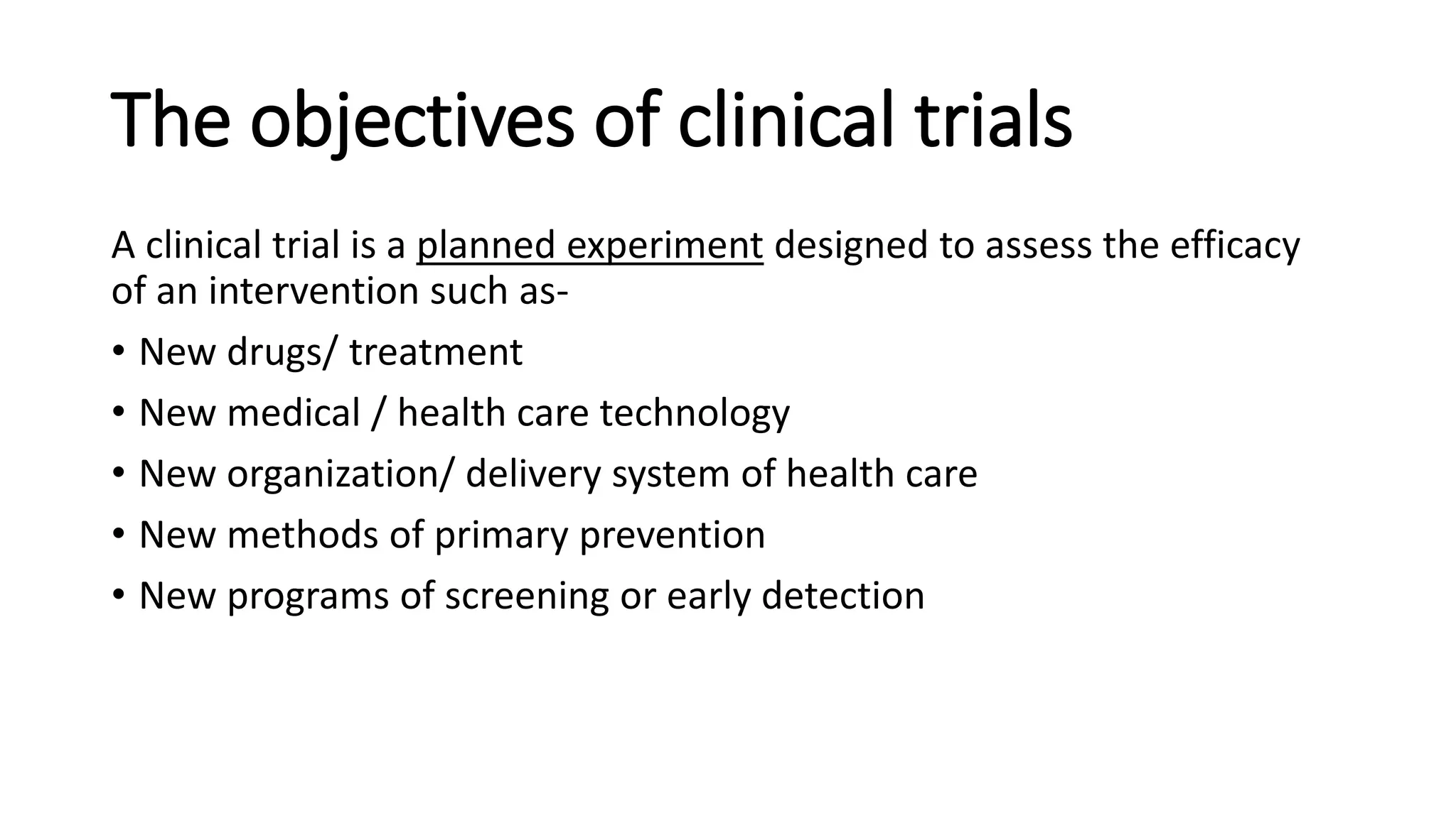 The objectives of clinical trials
A clinical trial is a planned experiment designed to assess the efficacy
of an intervention such as-
• New drugs/ treatment
• New medical / health care technology
• New organization/ delivery system of health care
• New methods of primary prevention
• New programs of screening or early detection
 