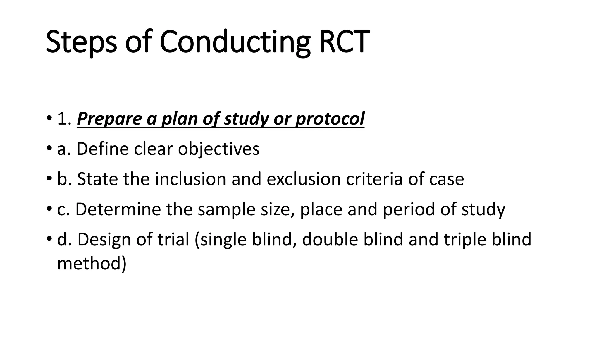 Steps of Conducting RCT
• 1. Prepare a plan of study or protocol
• a. Define clear objectives
• b. State the inclusion and exclusion criteria of case
• c. Determine the sample size, place and period of study
• d. Design of trial (single blind, double blind and triple blind
method)
 