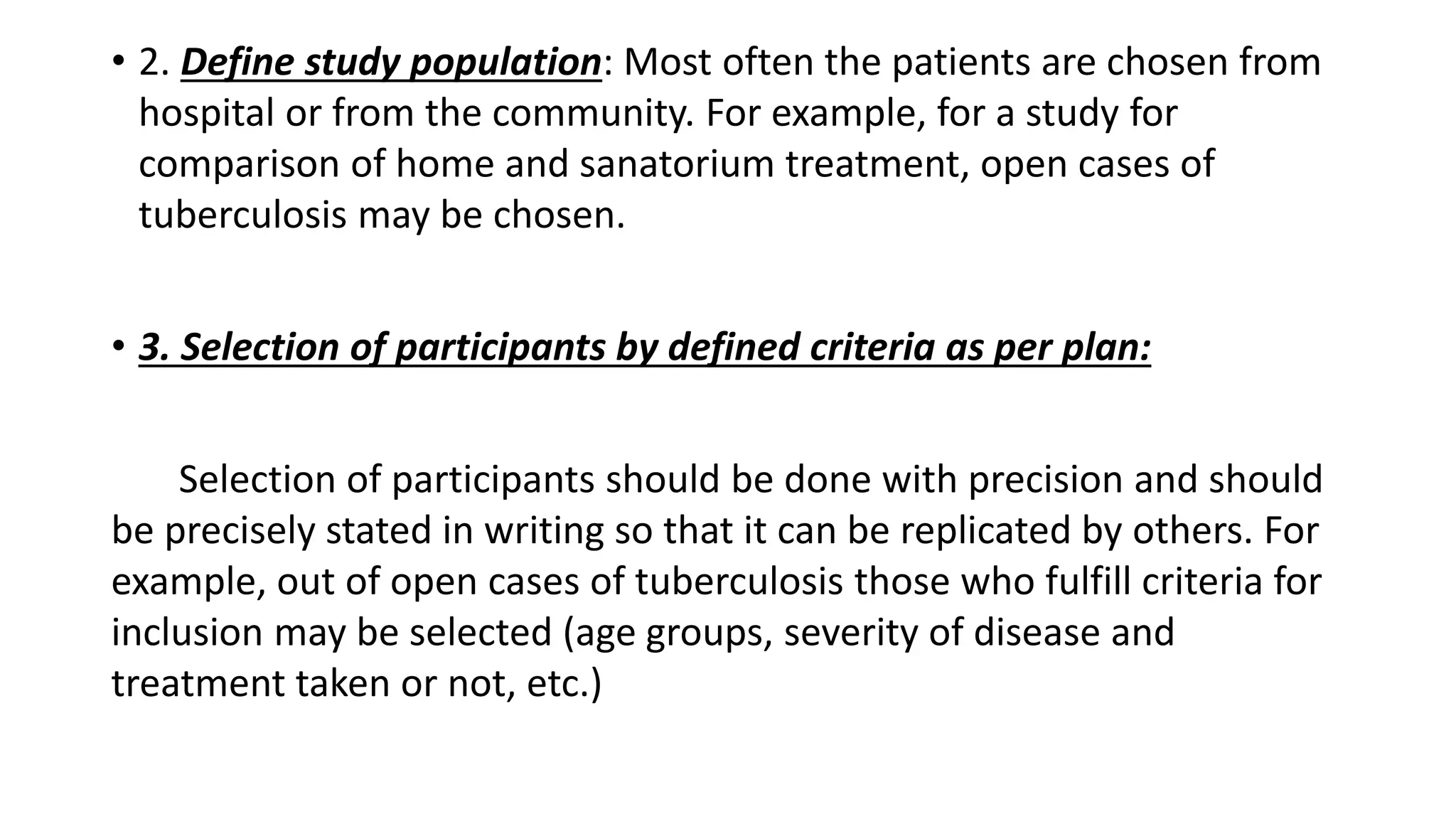 • 2. Define study population: Most often the patients are chosen from
hospital or from the community. For example, for a study for
comparison of home and sanatorium treatment, open cases of
tuberculosis may be chosen.
• 3. Selection of participants by defined criteria as per plan:
Selection of participants should be done with precision and should
be precisely stated in writing so that it can be replicated by others. For
example, out of open cases of tuberculosis those who fulfill criteria for
inclusion may be selected (age groups, severity of disease and
treatment taken or not, etc.)
 