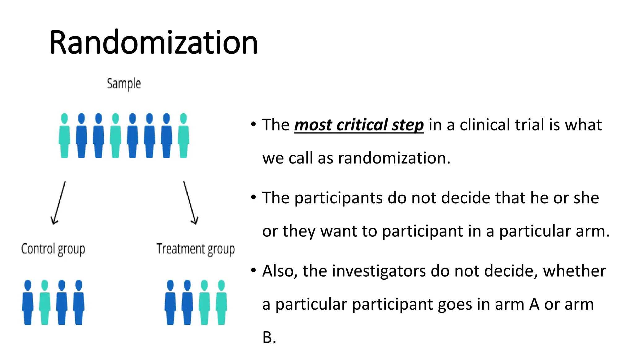 Randomization
• The most critical step in a clinical trial is what
we call as randomization.
• The participants do not decide that he or she
or they want to participant in a particular arm.
• Also, the investigators do not decide, whether
a particular participant goes in arm A or arm
B.
 