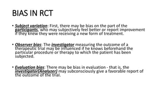 BIAS IN RCT
• Subject variation: First, there may be bias on the part of the
participants, who may subjectively feel better or report improvement
if they knew they were receiving a new form of treatment.
• Observer bias: The investigator measuring the outcome of a
therapeutic trial may be influenced if he knows beforehand the
particular procedure or therapy to which the patient has been
subjected.
• Evaluation bias: There may be bias in evaluation - that is, the
investigator(Analyzer) may subconsciously give a favorable report of
the outcome of the trial.
 