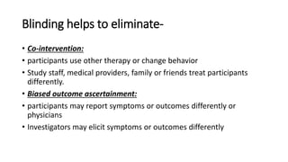 Blinding helps to eliminate-
• Co-intervention:
• participants use other therapy or change behavior
• Study staff, medical providers, family or friends treat participants
differently.
• Biased outcome ascertainment:
• participants may report symptoms or outcomes differently or
physicians
• Investigators may elicit symptoms or outcomes differently
 