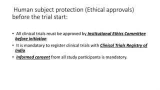 Human subject protection (Ethical approvals)
before the trial start:
• All clinical trials must be approved by Institutional Ethics Committee
before initiation
• It is mandatory to register clinical trials with Clinical Trials Registry of
India
• Informed consent from all study participants is mandatory.
 