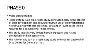 PHASE 0
• Micro-dosing studies
• Phase 0 study is an exploratory study, conducted early in the process
of drug development and allows for human use of an investigational
new drug (IND) with less preclinical data and in lower doses than is
required for a conventional Phase I study.
• This study involves very limited human exposure, and has no
therapeutic or diagnostic intent.
• This is invariably part of a regulatory study and requires approval of
Drug Controller General of India.
 