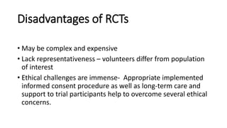 Disadvantages of RCTs
• May be complex and expensive
• Lack representativeness – volunteers differ from population
of interest
• Ethical challenges are immense- Appropriate implemented
informed consent procedure as well as long-term care and
support to trial participants help to overcome several ethical
concerns.
 