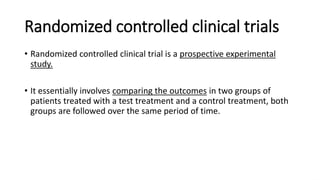 Randomized controlled clinical trials
• Randomized controlled clinical trial is a prospective experimental
study.
• It essentially involves comparing the outcomes in two groups of
patients treated with a test treatment and a control treatment, both
groups are followed over the same period of time.
 