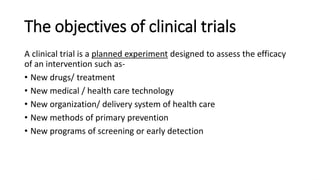 The objectives of clinical trials
A clinical trial is a planned experiment designed to assess the efficacy
of an intervention such as-
• New drugs/ treatment
• New medical / health care technology
• New organization/ delivery system of health care
• New methods of primary prevention
• New programs of screening or early detection
 