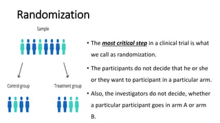 Randomization
• The most critical step in a clinical trial is what
we call as randomization.
• The participants do not decide that he or she
or they want to participant in a particular arm.
• Also, the investigators do not decide, whether
a particular participant goes in arm A or arm
B.
 