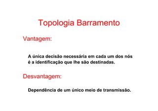 Topologia Barramento
Vantagem:

 A única decisão necessária em cada um dos nós
 é a identificação que lhe são destinadas.


Desvantagem:

 Dependência de um único meio de transmissão.
 
