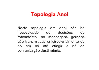 Topologia Anel

Nesta topologia em anel não há
necessidade     de      decisões    de
roteamento, as mensagens geradas
são transmitidas unidirecionalmente de
nó em nó até atingir o nó de
comunicação destinatário.
 