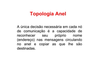 Topologia Anel

A única decisão necessária em cada nó
de comunicação é a capacidade de
reconhecer     seu    próprio   nome
(endereço) nas mensagens circulando
no anel e copiar as que lhe são
destinadas.
 