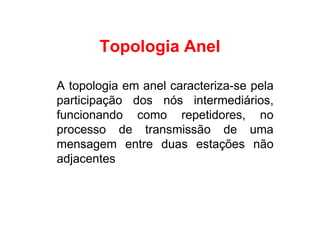 Topologia Anel

A topologia em anel caracteriza-se pela
participação dos nós intermediários,
funcionando como repetidores, no
processo de transmissão de uma
mensagem entre duas estações não
adjacentes
 