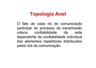 Topologia Anel
O fato de cada nó de comunicação
participar do processo de transmissão
coloca     confiabilidade  da      rede
dependente da confiabilidade individual
dos elementos repetidores distribuídos
pelos nós de comunicação.
 