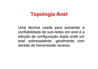 Topologia Anel

Uma técnica usada para aumentar a
confiabilidade de sub-redes em anel é a
adoção de configuração dupla onde um
anel sobressalente, geralmente com
sentido de transmissão reverso.
 