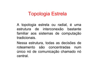 Topologia Estrela

A topologia estrela ou radial, é uma
estrutura de interconexão bastante
familiar aos sistemas de computação
tradicionais.
Nessa estrutura, todas as decisões de
roteamento são concentradas num
único nó de comunicação chamado nó
central.
 