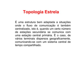Topologia Estrela

É uma estrutura bem adaptada a situações
onde o fluxo de comunicação é também
centralizado, isto é, quando um certo número
de estações secundária se comunica com
uma estação central primária. É o caso, de
vários terminais dispersos geograficamente,
comunicando-se com um sistema central de
tempo compartilhado.
 