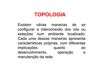 TOPOLOGIA
Existem várias maneiras de se
configurar a interconexão dos nós ou
estações num ambiente localizado.
Cada uma dessas maneiras apresenta
características próprias, com diferentes
implicações           quanto          ao
desenvolvimento,        operação       e
manutenção da rede.
 