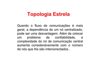Topologia Estrela

Quando o fluxo de comunicações é mais
geral, a dependência de um nó centralizado,
pode ser uma desvantagem. Além de colocar
um     problema     de    confiabilidade, a
complexidade do nó de comunicação central
aumenta consideralvemente com o número
de nós que lhe são interconectados .
 