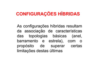 CONFIGURAÇÕES HÍBRIDAS

As configurações híbridas resultam
da associação de características
das topologias básicas (anel,
barramento e estrela), com o
propósito    de    superar  certas
limitações destas últimas
 