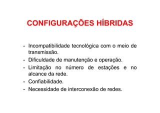 CONFIGURAÇÕES HÍBRIDAS

- Incompatibilidade tecnológica com o meio de
  transmissão.
- Dificuldade de manutenção e operação.
- Limitação no número de estações e no
  alcance da rede.
- Confiabilidade.
- Necessidade de interconexão de redes.
 