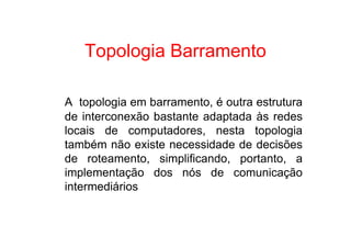 Topologia Barramento

A topologia em barramento, é outra estrutura
de interconexão bastante adaptada às redes
locais de computadores, nesta topologia
também não existe necessidade de decisões
de roteamento, simplificando, portanto, a
implementação dos nós de comunicação
intermediários
 
