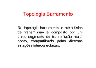 Topologia Barramento

Na topologia barramento, o meio físico
de transmissão é composto por um
único segmento de transmissão multi-
ponto, compartilhado pelas diversas
estações interconectadas.
 