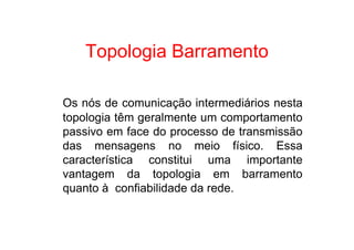 Topologia Barramento

Os nós de comunicação intermediários nesta
topologia têm geralmente um comportamento
passivo em face do processo de transmissão
das mensagens no meio físico. Essa
característica constitui uma importante
vantagem da topologia em barramento
quanto à confiabilidade da rede.
 