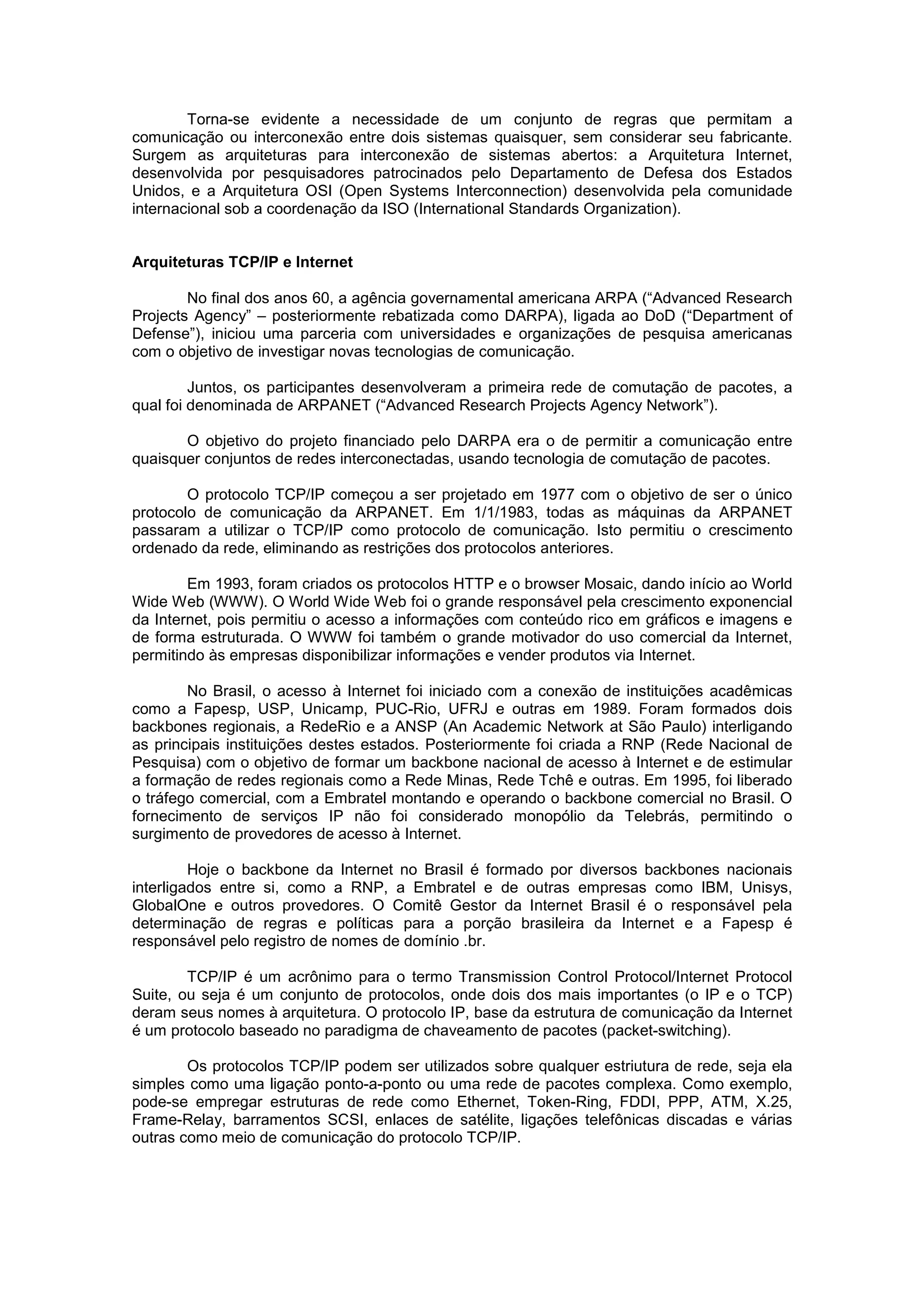 Torna-se evidente a necessidade de um conjunto de regras que permitam a
comunicação ou interconexão entre dois sistemas quaisquer, sem considerar seu fabricante.
Surgem as arquiteturas para interconexão de sistemas abertos: a Arquitetura Internet,
desenvolvida por pesquisadores patrocinados pelo Departamento de Defesa dos Estados
Unidos, e a Arquitetura OSI (Open Systems Interconnection) desenvolvida pela comunidade
internacional sob a coordenação da ISO (International Standards Organization).


Arquiteturas TCP/IP e Internet

        No final dos anos 60, a agência governamental americana ARPA (“Advanced Research
Projects Agency” – posteriormente rebatizada como DARPA), ligada ao DoD (“Department of
Defense”), iniciou uma parceria com universidades e organizações de pesquisa americanas
com o objetivo de investigar novas tecnologias de comunicação.

         Juntos, os participantes desenvolveram a primeira rede de comutação de pacotes, a
qual foi denominada de ARPANET (“Advanced Research Projects Agency Network”).

       O objetivo do projeto financiado pelo DARPA era o de permitir a comunicação entre
quaisquer conjuntos de redes interconectadas, usando tecnologia de comutação de pacotes.

        O protocolo TCP/IP começou a ser projetado em 1977 com o objetivo de ser o único
protocolo de comunicação da ARPANET. Em 1/1/1983, todas as máquinas da ARPANET
passaram a utilizar o TCP/IP como protocolo de comunicação. Isto permitiu o crescimento
ordenado da rede, eliminando as restrições dos protocolos anteriores.

        Em 1993, foram criados os protocolos HTTP e o browser Mosaic, dando início ao World
Wide Web (WWW). O World Wide Web foi o grande responsável pela crescimento exponencial
da Internet, pois permitiu o acesso a informações com conteúdo rico em gráficos e imagens e
de forma estruturada. O WWW foi também o grande motivador do uso comercial da Internet,
permitindo às empresas disponibilizar informações e vender produtos via Internet.

        No Brasil, o acesso à Internet foi iniciado com a conexão de instituições acadêmicas
como a Fapesp, USP, Unicamp, PUC-Rio, UFRJ e outras em 1989. Foram formados dois
backbones regionais, a RedeRio e a ANSP (An Academic Network at São Paulo) interligando
as principais instituições destes estados. Posteriormente foi criada a RNP (Rede Nacional de
Pesquisa) com o objetivo de formar um backbone nacional de acesso à Internet e de estimular
a formação de redes regionais como a Rede Minas, Rede Tchê e outras. Em 1995, foi liberado
o tráfego comercial, com a Embratel montando e operando o backbone comercial no Brasil. O
fornecimento de serviços IP não foi considerado monopólio da Telebrás, permitindo o
surgimento de provedores de acesso à Internet.

         Hoje o backbone da Internet no Brasil é formado por diversos backbones nacionais
interligados entre si, como a RNP, a Embratel e de outras empresas como IBM, Unisys,
GlobalOne e outros provedores. O Comitê Gestor da Internet Brasil é o responsável pela
determinação de regras e políticas para a porção brasileira da Internet e a Fapesp é
responsável pelo registro de nomes de domínio .br.

        TCP/IP é um acrônimo para o termo Transmission Control Protocol/Internet Protocol
Suite, ou seja é um conjunto de protocolos, onde dois dos mais importantes (o IP e o TCP)
deram seus nomes à arquitetura. O protocolo IP, base da estrutura de comunicação da Internet
é um protocolo baseado no paradigma de chaveamento de pacotes (packet-switching).

        Os protocolos TCP/IP podem ser utilizados sobre qualquer estriutura de rede, seja ela
simples como uma ligação ponto-a-ponto ou uma rede de pacotes complexa. Como exemplo,
pode-se empregar estruturas de rede como Ethernet, Token-Ring, FDDI, PPP, ATM, X.25,
Frame-Relay, barramentos SCSI, enlaces de satélite, ligações telefônicas discadas e várias
outras como meio de comunicação do protocolo TCP/IP.
 