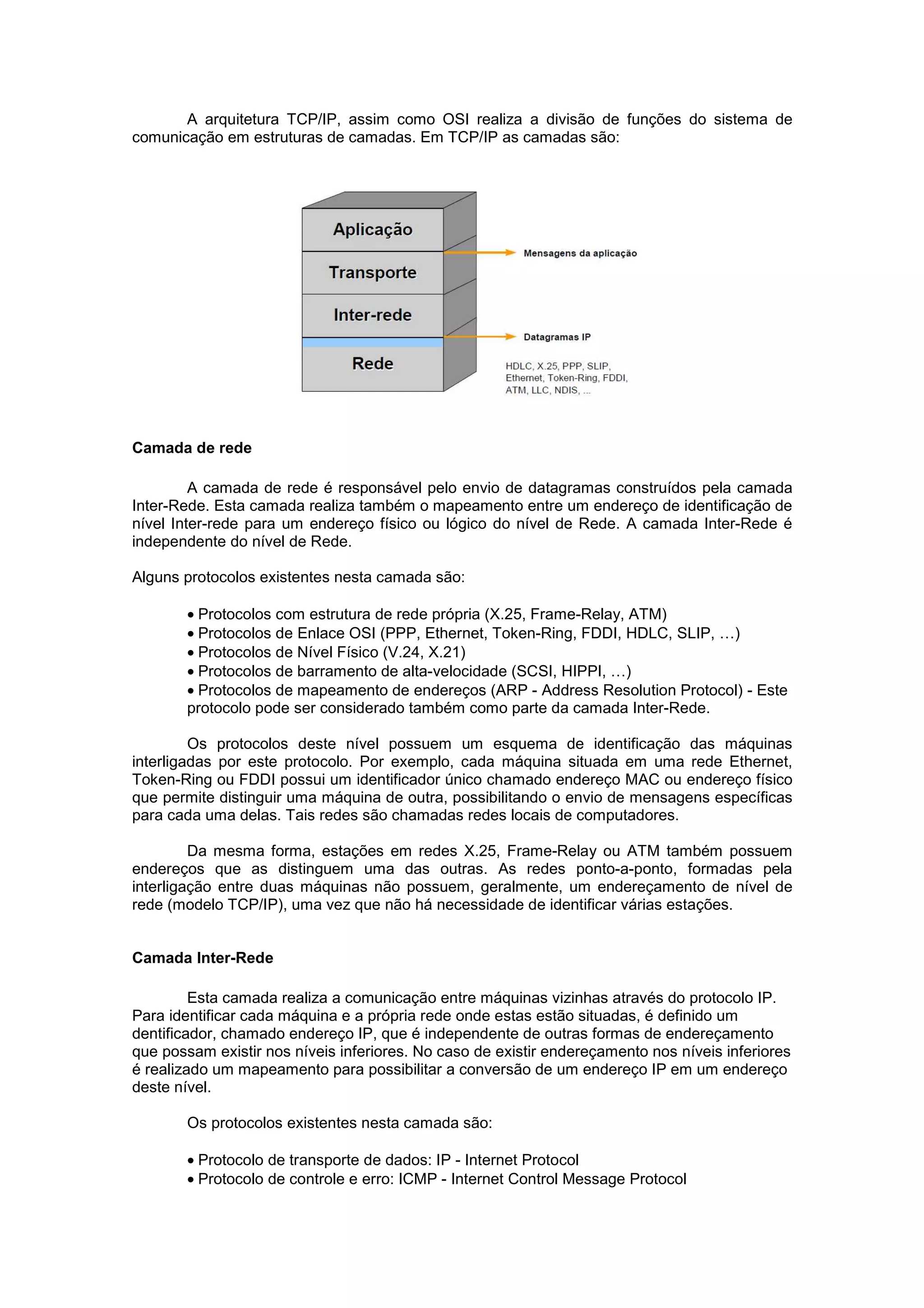 A arquitetura TCP/IP, assim como OSI realiza a divisão de funções do sistema de
comunicação em estruturas de camadas. Em TCP/IP as camadas são:




Camada de rede

         A camada de rede é responsável pelo envio de datagramas construídos pela camada
Inter-Rede. Esta camada realiza também o mapeamento entre um endereço de identificação de
nível Inter-rede para um endereço físico ou lógico do nível de Rede. A camada Inter-Rede é
independente do nível de Rede.

Alguns protocolos existentes nesta camada são:

        • Protocolos com estrutura de rede própria (X.25, Frame-Relay, ATM)
        • Protocolos de Enlace OSI (PPP, Ethernet, Token-Ring, FDDI, HDLC, SLIP, …)
        • Protocolos de Nível Físico (V.24, X.21)
        • Protocolos de barramento de alta-velocidade (SCSI, HIPPI, …)
        • Protocolos de mapeamento de endereços (ARP - Address Resolution Protocol) - Este
        protocolo pode ser considerado também como parte da camada Inter-Rede.

         Os protocolos deste nível possuem um esquema de identificação das máquinas
interligadas por este protocolo. Por exemplo, cada máquina situada em uma rede Ethernet,
Token-Ring ou FDDI possui um identificador único chamado endereço MAC ou endereço físico
que permite distinguir uma máquina de outra, possibilitando o envio de mensagens específicas
para cada uma delas. Tais redes são chamadas redes locais de computadores.

         Da mesma forma, estações em redes X.25, Frame-Relay ou ATM também possuem
endereços que as distinguem uma das outras. As redes ponto-a-ponto, formadas pela
interligação entre duas máquinas não possuem, geralmente, um endereçamento de nível de
rede (modelo TCP/IP), uma vez que não há necessidade de identificar várias estações.


Camada Inter-Rede

         Esta camada realiza a comunicação entre máquinas vizinhas através do protocolo IP.
Para identificar cada máquina e a própria rede onde estas estão situadas, é definido um
dentificador, chamado endereço IP, que é independente de outras formas de endereçamento
que possam existir nos níveis inferiores. No caso de existir endereçamento nos níveis inferiores
é realizado um mapeamento para possibilitar a conversão de um endereço IP em um endereço
deste nível.

        Os protocolos existentes nesta camada são:

        • Protocolo de transporte de dados: IP - Internet Protocol
        • Protocolo de controle e erro: ICMP - Internet Control Message Protocol
 