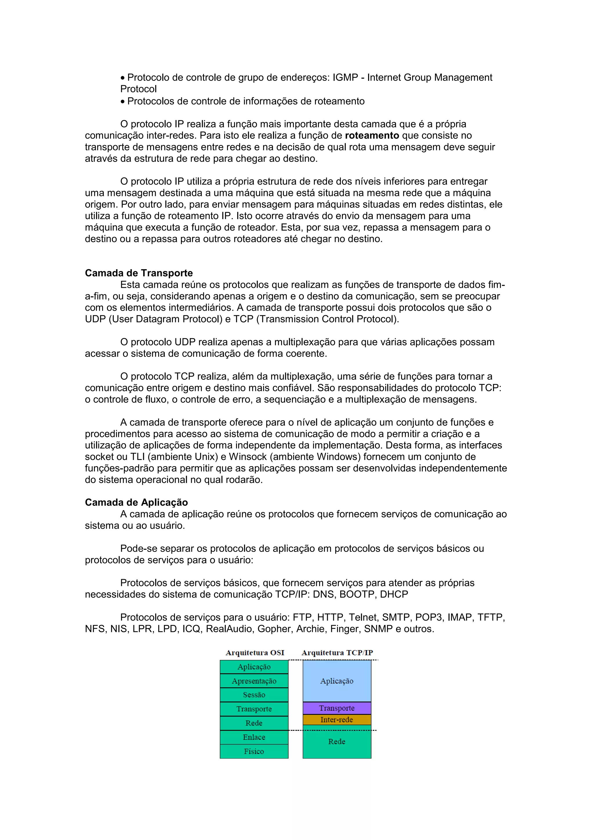 • Protocolo de controle de grupo de endereços: IGMP - Internet Group Management
        Protocol
        • Protocolos de controle de informações de roteamento

        O protocolo IP realiza a função mais importante desta camada que é a própria
comunicação inter-redes. Para isto ele realiza a função de roteamento que consiste no
transporte de mensagens entre redes e na decisão de qual rota uma mensagem deve seguir
através da estrutura de rede para chegar ao destino.

          O protocolo IP utiliza a própria estrutura de rede dos níveis inferiores para entregar
uma mensagem destinada a uma máquina que está situada na mesma rede que a máquina
origem. Por outro lado, para enviar mensagem para máquinas situadas em redes distintas, ele
utiliza a função de roteamento IP. Isto ocorre através do envio da mensagem para uma
máquina que executa a função de roteador. Esta, por sua vez, repassa a mensagem para o
destino ou a repassa para outros roteadores até chegar no destino.


Camada de Transporte
        Esta camada reúne os protocolos que realizam as funções de transporte de dados fim-
a-fim, ou seja, considerando apenas a origem e o destino da comunicação, sem se preocupar
com os elementos intermediários. A camada de transporte possui dois protocolos que são o
UDP (User Datagram Protocol) e TCP (Transmission Control Protocol).

       O protocolo UDP realiza apenas a multiplexação para que várias aplicações possam
acessar o sistema de comunicação de forma coerente.

        O protocolo TCP realiza, além da multiplexação, uma série de funções para tornar a
comunicação entre origem e destino mais confiável. São responsabilidades do protocolo TCP:
o controle de fluxo, o controle de erro, a sequenciação e a multiplexação de mensagens.

         A camada de transporte oferece para o nível de aplicação um conjunto de funções e
procedimentos para acesso ao sistema de comunicação de modo a permitir a criação e a
utilização de aplicações de forma independente da implementação. Desta forma, as interfaces
socket ou TLI (ambiente Unix) e Winsock (ambiente Windows) fornecem um conjunto de
funções-padrão para permitir que as aplicações possam ser desenvolvidas independentemente
do sistema operacional no qual rodarão.

Camada de Aplicação
       A camada de aplicação reúne os protocolos que fornecem serviços de comunicação ao
sistema ou ao usuário.

        Pode-se separar os protocolos de aplicação em protocolos de serviços básicos ou
protocolos de serviços para o usuário:

       Protocolos de serviços básicos, que fornecem serviços para atender as próprias
necessidades do sistema de comunicação TCP/IP: DNS, BOOTP, DHCP

       Protocolos de serviços para o usuário: FTP, HTTP, Telnet, SMTP, POP3, IMAP, TFTP,
NFS, NIS, LPR, LPD, ICQ, RealAudio, Gopher, Archie, Finger, SNMP e outros.
 