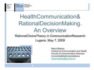 HealthCommunication&
  RationalDecisionMaking.
        An Overview
RationalChoiceTheory in CommunicationResearch
              Lugano, May 7, 2009

                       Marco Bardus
                       Institute of Communication and Health
                       Faculty of Communication Sciences
                       UniversitàdellaSvizzeraitaliana
                       marco.bardus@lu.unisi.ch
                                                     ICH
 