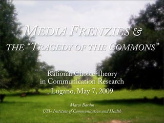 MEDIA FRENZIES &
THE “TRAGEDY OF THE COMMONS”

         Rational Choice eory
      in Communication Research
          Lugano, May 7, 2009
                      Marco Bardus
      USI- Institute of Communication and Health
 