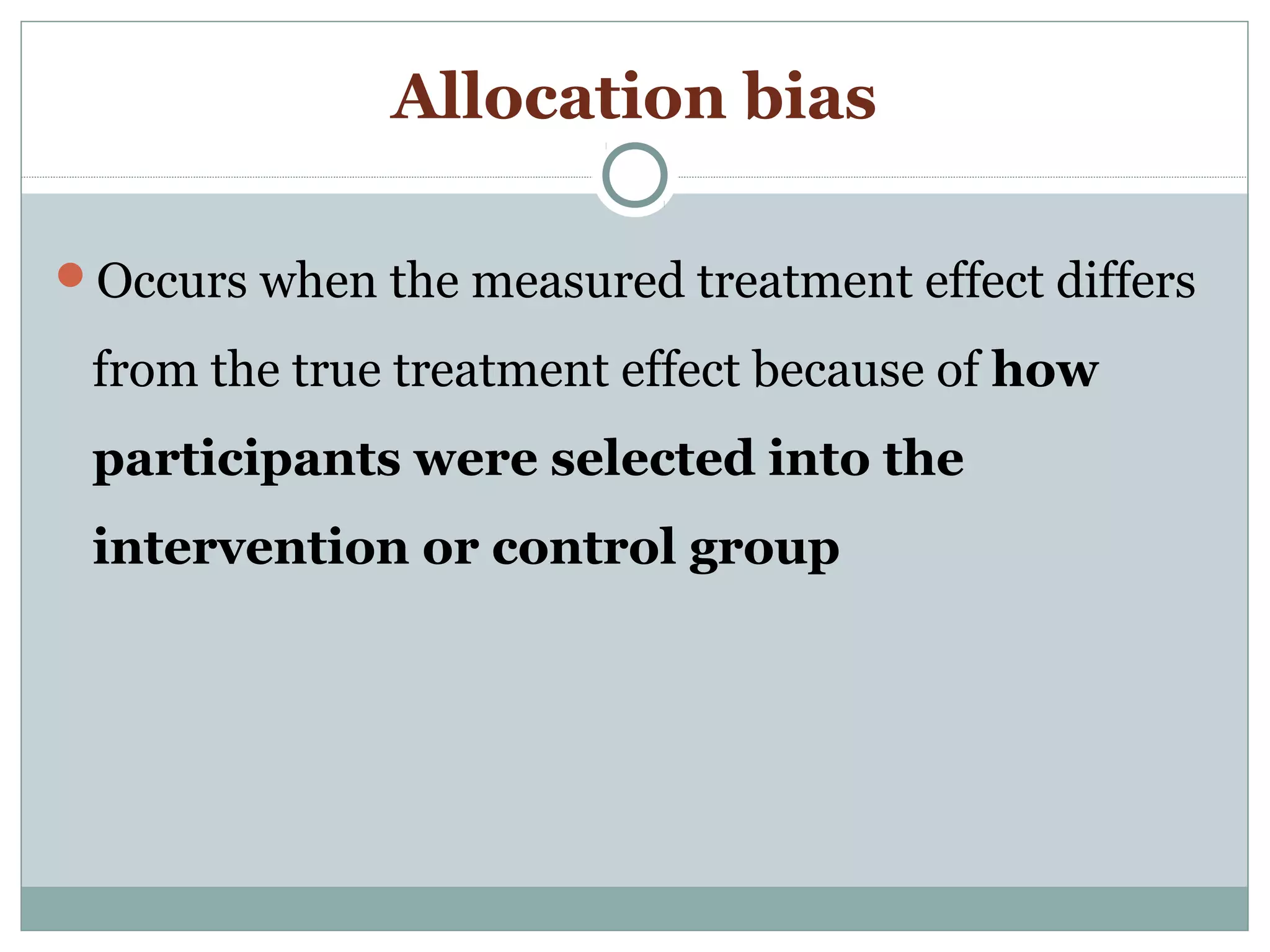 Allocation bias
Occurs when the measured treatment effect differs
from the true treatment effect because of how
participants were selected into the
intervention or control group
 