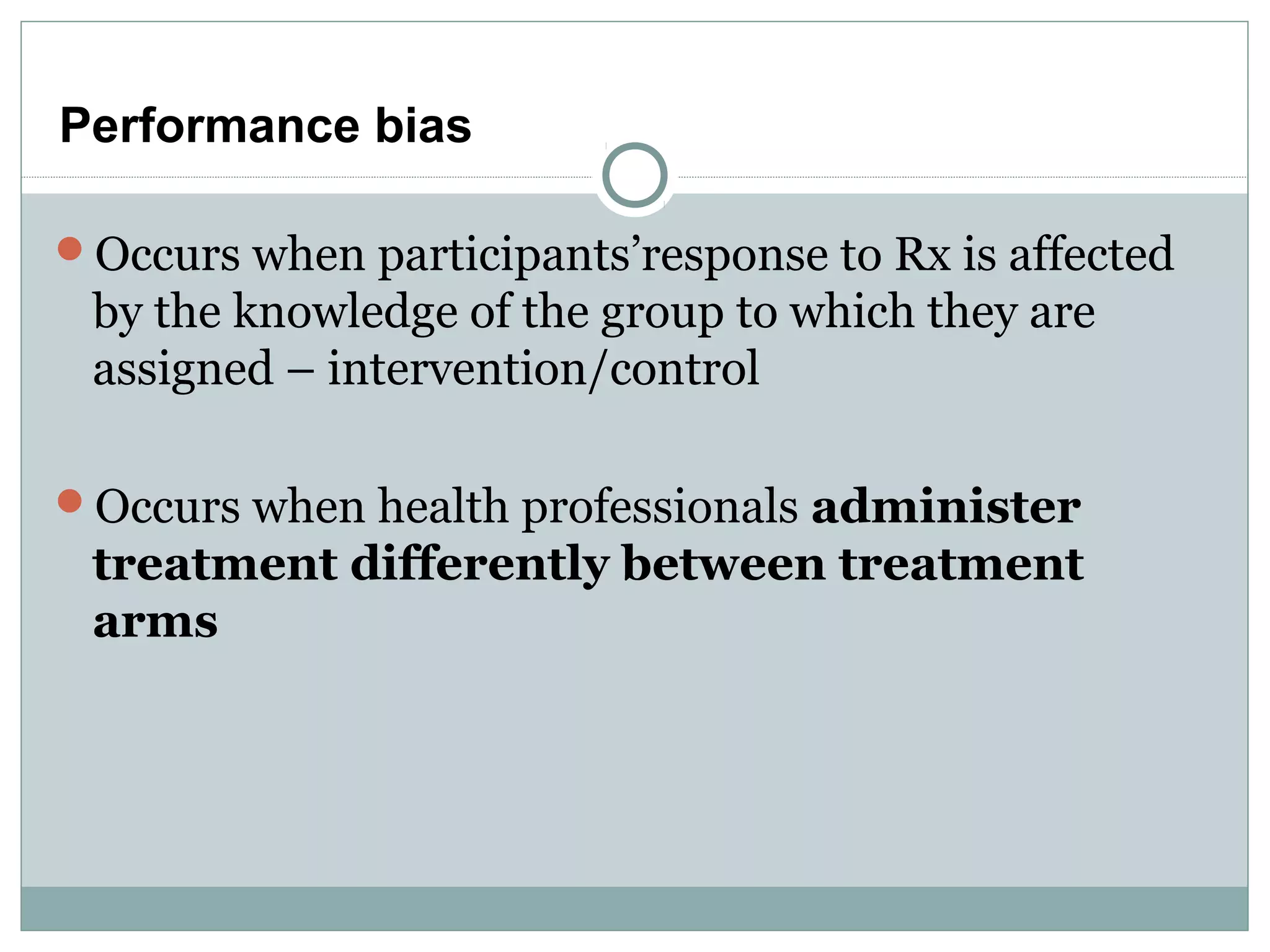 Performance bias
Occurs when participants’response to Rx is affected
by the knowledge of the group to which they are
assigned – intervention/control
Occurs when health professionals administer
treatment differently between treatment
arms
 