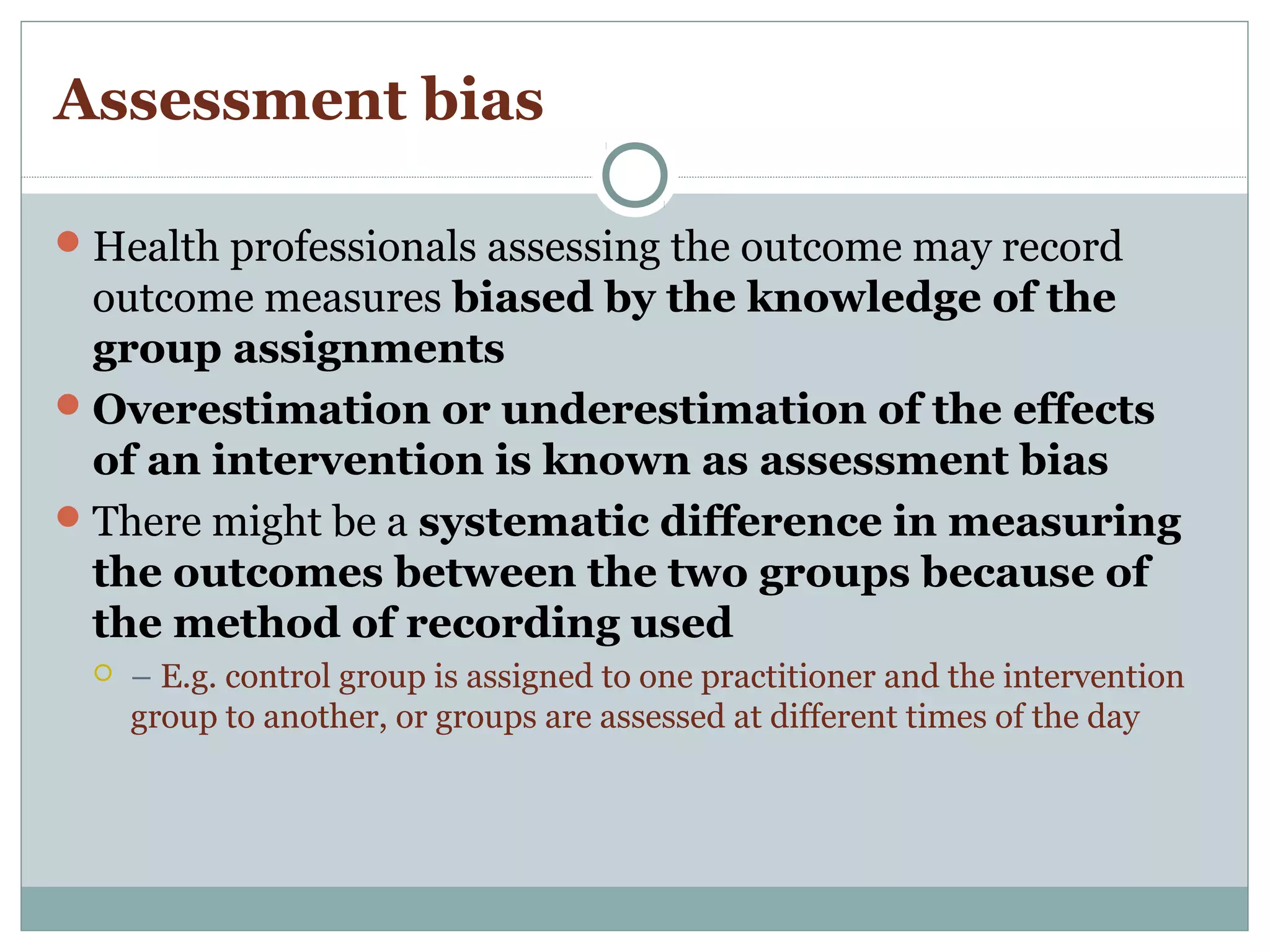 Assessment bias
Health professionals assessing the outcome may record
outcome measures biased by the knowledge of the
group assignments
Overestimation or underestimation of the effects
of an intervention is known as assessment bias
There might be a systematic difference in measuring
the outcomes between the two groups because of
the method of recording used
 – E.g. control group is assigned to one practitioner and the intervention
group to another, or groups are assessed at different times of the day
 