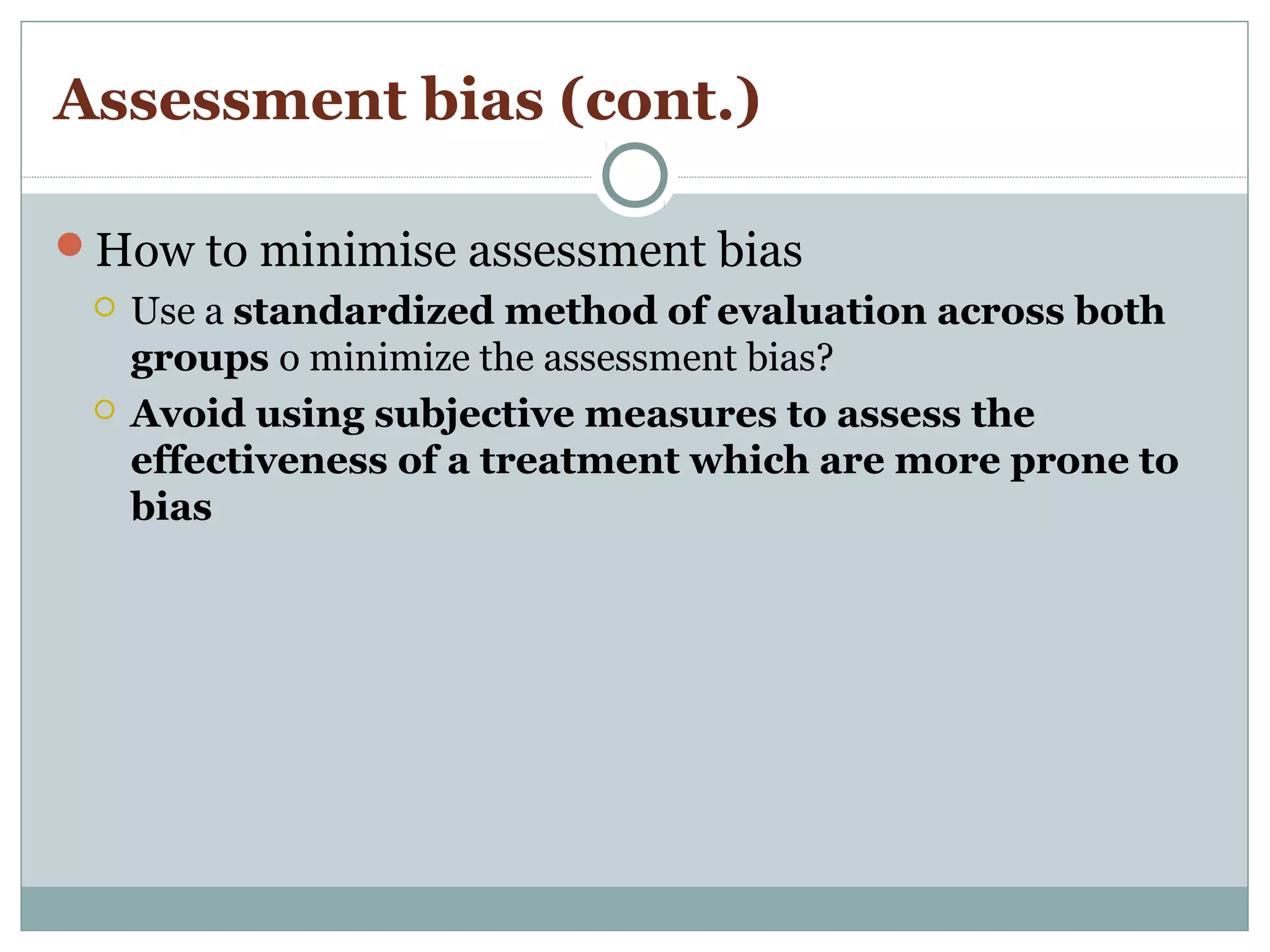 Assessment bias (cont.)
How to minimise assessment bias
 Use a standardized method of evaluation across both
groups o minimize the assessment bias?
 Avoid using subjective measures to assess the
effectiveness of a treatment which are more prone to
bias
 