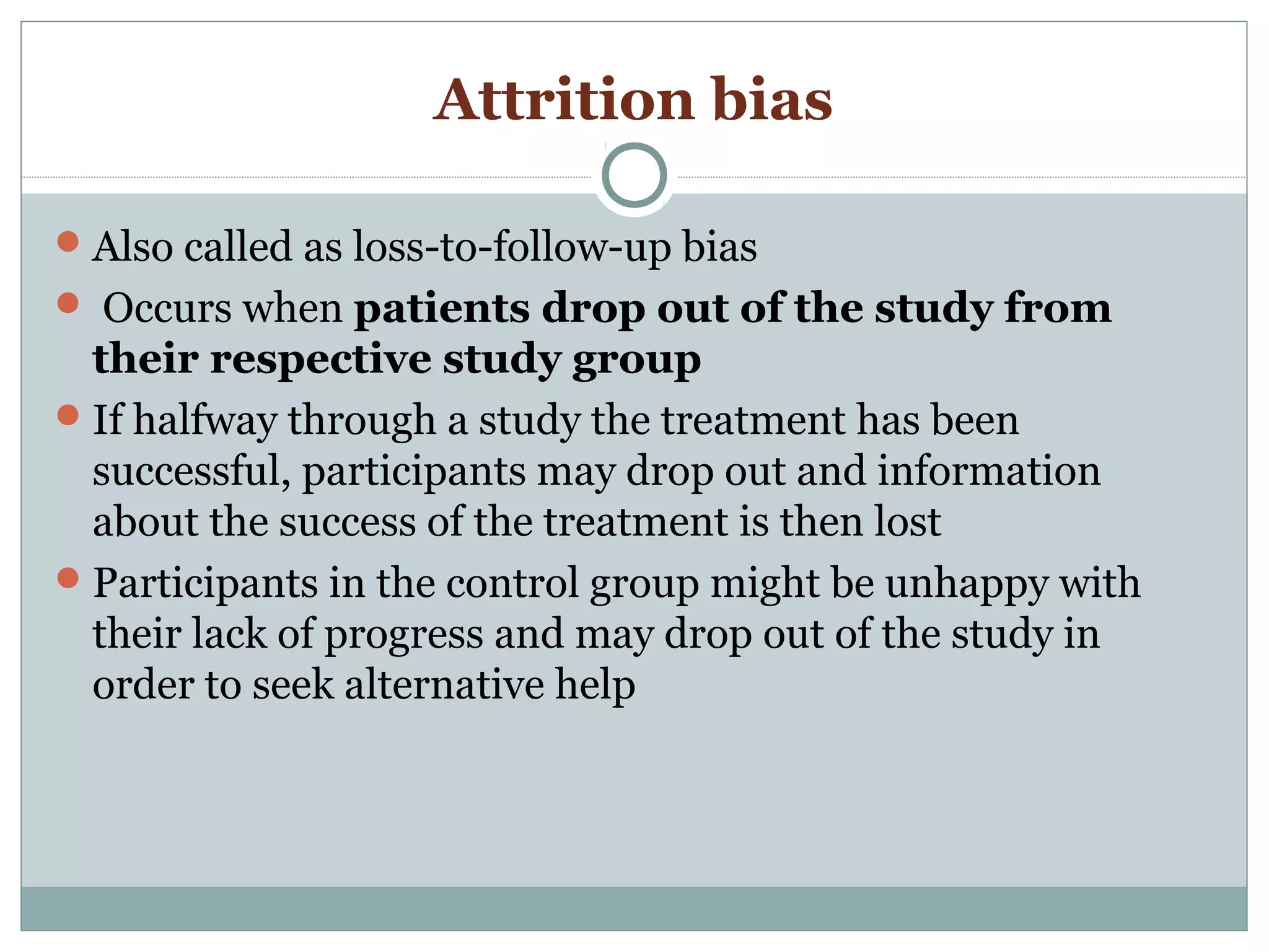Attrition bias
Also called as loss-to-follow-up bias
 Occurs when patients drop out of the study from
their respective study group
If halfway through a study the treatment has been
successful, participants may drop out and information
about the success of the treatment is then lost
Participants in the control group might be unhappy with
their lack of progress and may drop out of the study in
order to seek alternative help
 